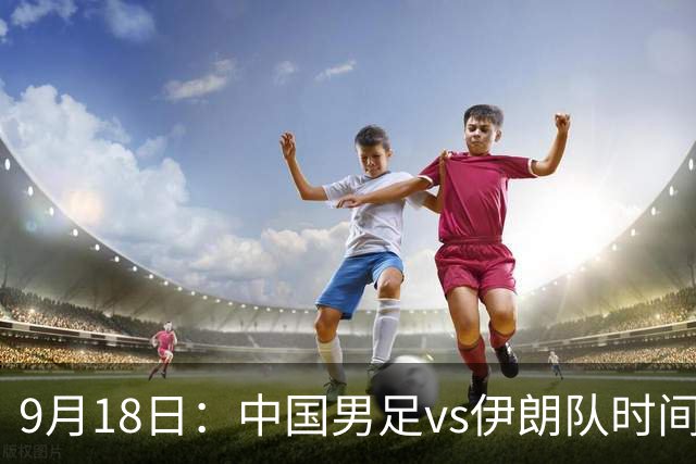 9月18日：中国男足vs伊朗队时间已定！CCTV5直播，想两连胜做好五件事
